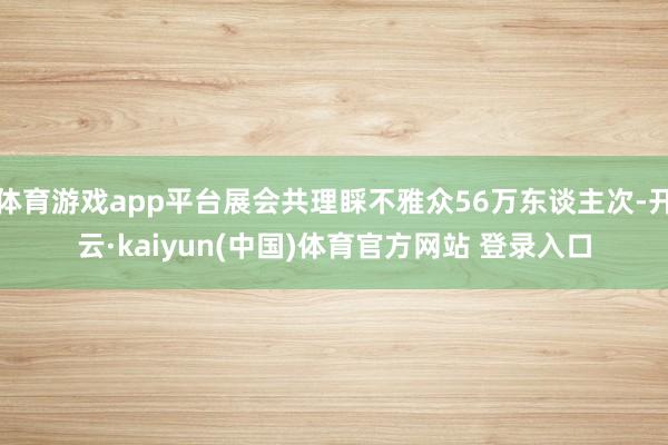 体育游戏app平台展会共理睬不雅众56万东谈主次-开云·kaiyun(中国)体育官方网站 登录入口