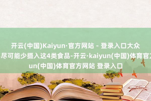 开云(中国)Kaiyun·官方网站 - 登录入口大众在活命中一定要尽可能少摄入这4类食品-开云·kaiyun(中国)体育官方网站 登录入口