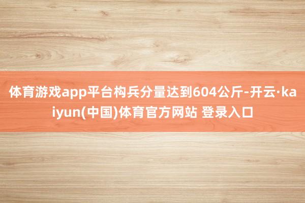 体育游戏app平台构兵分量达到604公斤-开云·kaiyun(中国)体育官方网站 登录入口