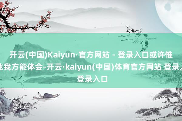 开云(中国)Kaiyun·官方网站 - 登录入口或许惟有他我方能体会-开云·kaiyun(中国)体育官方网站 登录入口