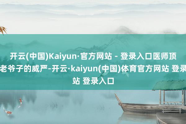 开云(中国)Kaiyun·官方网站 - 登录入口医师顶着宴老爷子的威严-开云·kaiyun(中国)体育官方网站 登录入口