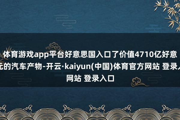 体育游戏app平台好意思国入口了价值4710亿好意思元的汽车产物-开云·kaiyun(中国)体育官方网站 登录入口