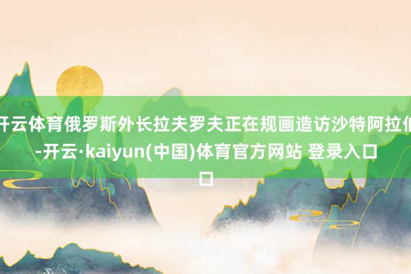 开云体育俄罗斯外长拉夫罗夫正在规画造访沙特阿拉伯-开云·kaiyun(中国)体育官方网站 登录入口