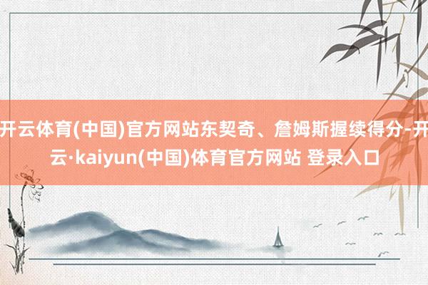 开云体育(中国)官方网站东契奇、詹姆斯握续得分-开云·kaiyun(中国)体育官方网站 登录入口