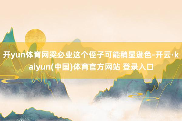 开yun体育网梁必业这个侄子可能稍显逊色-开云·kaiyun(中国)体育官方网站 登录入口