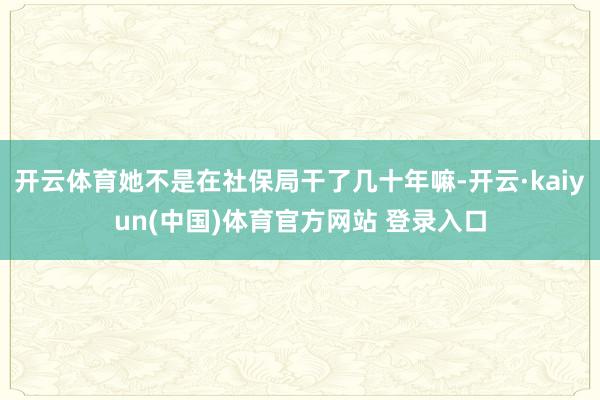 开云体育她不是在社保局干了几十年嘛-开云·kaiyun(中国)体育官方网站 登录入口