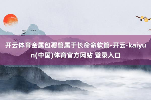 开云体育金属包覆管属于长命命软管-开云·kaiyun(中国)体育官方网站 登录入口
