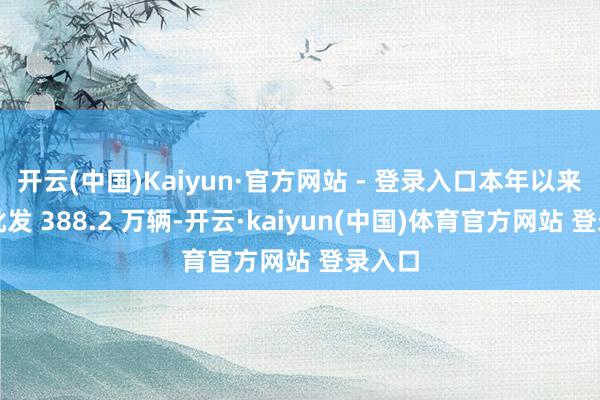 开云(中国)Kaiyun·官方网站 - 登录入口本年以来累计批发 388.2 万辆-开云·kaiyun(中国)体育官方网站 登录入口