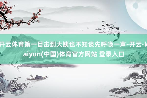 开云体育第一目击到大姨也不知谈先呼唤一声-开云·kaiyun(中国)体育官方网站 登录入口
