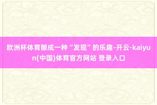 欧洲杯体育酿成一种“发现”的乐趣-开云·kaiyun(中国)体育官方网站 登录入口