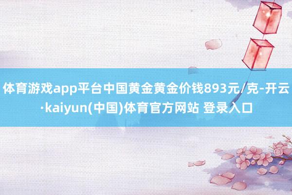 体育游戏app平台中国黄金黄金价钱893元/克-开云·kaiyun(中国)体育官方网站 登录入口