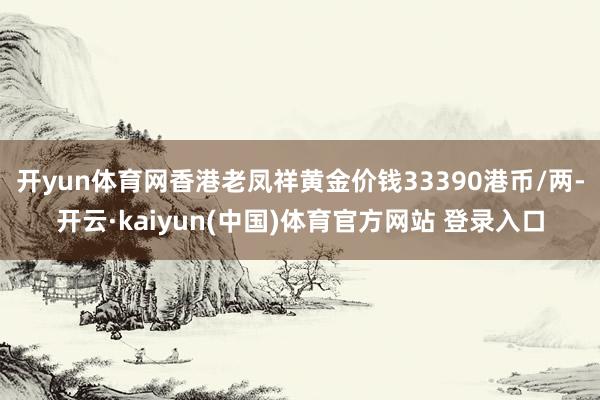 开yun体育网香港老凤祥黄金价钱33390港币/两-开云·kaiyun(中国)体育官方网站 登录入口