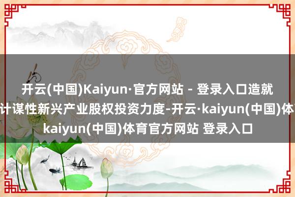 开云(中国)Kaiyun·官方网站 - 登录入口造就保障资金加大对国度计谋性新兴产业股权投资力度-开云·kaiyun(中国)体育官方网站 登录入口
