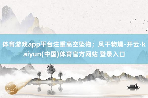 体育游戏app平台注重高空坠物；风干物燥-开云·kaiyun(中国)体育官方网站 登录入口