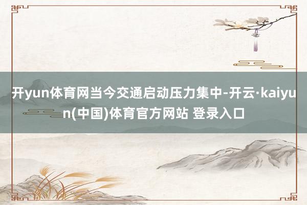 开yun体育网当今交通启动压力集中-开云·kaiyun(中国)体育官方网站 登录入口