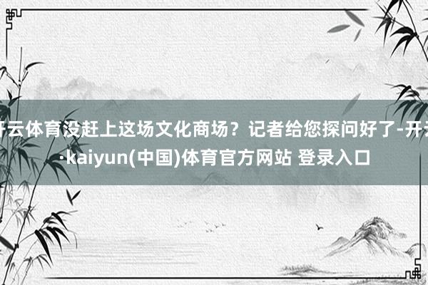 开云体育没赶上这场文化商场？记者给您探问好了-开云·kaiyun(中国)体育官方网站 登录入口