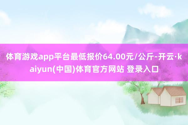 体育游戏app平台最低报价64.00元/公斤-开云·kaiyun(中国)体育官方网站 登录入口
