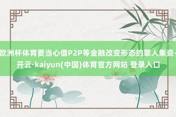 欧洲杯体育要当心借P2P等金融改变形态的罪人集资-开云·kaiyun(中国)体育官方网站 登录入口