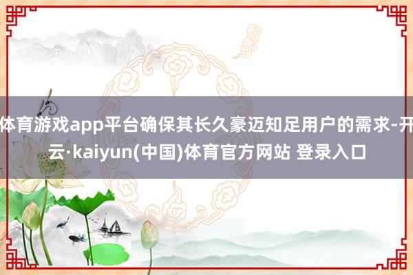 体育游戏app平台确保其长久豪迈知足用户的需求-开云·kaiyun(中国)体育官方网站 登录入口