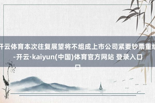 开云体育本次往复展望将不组成上市公司紧要钞票重组-开云·kaiyun(中国)体育官方网站 登录入口