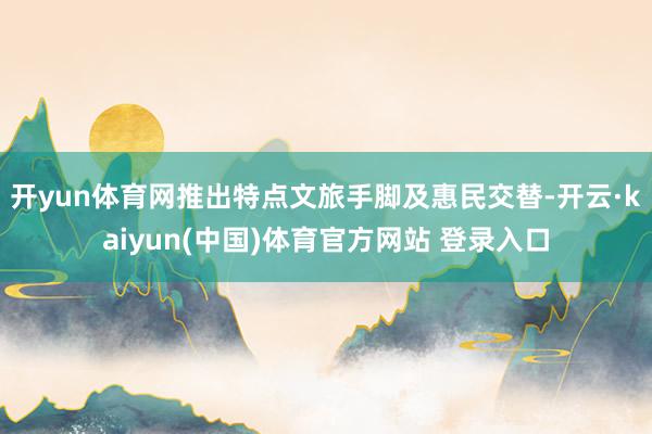 开yun体育网推出特点文旅手脚及惠民交替-开云·kaiyun(中国)体育官方网站 登录入口