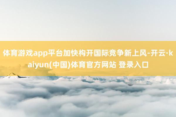 体育游戏app平台加快构开国际竞争新上风-开云·kaiyun(中国)体育官方网站 登录入口