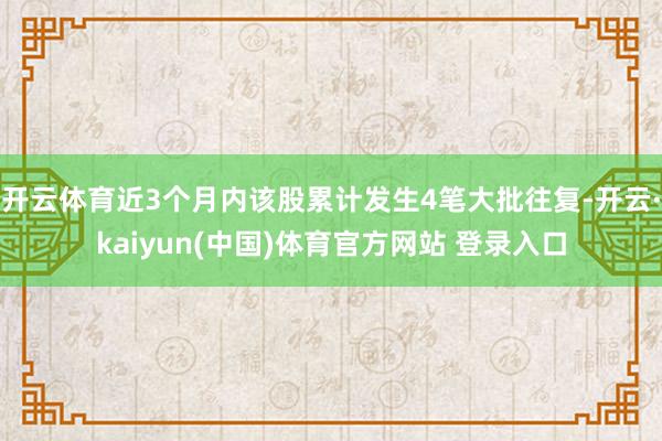 开云体育近3个月内该股累计发生4笔大批往复-开云·kaiyun(中国)体育官方网站 登录入口