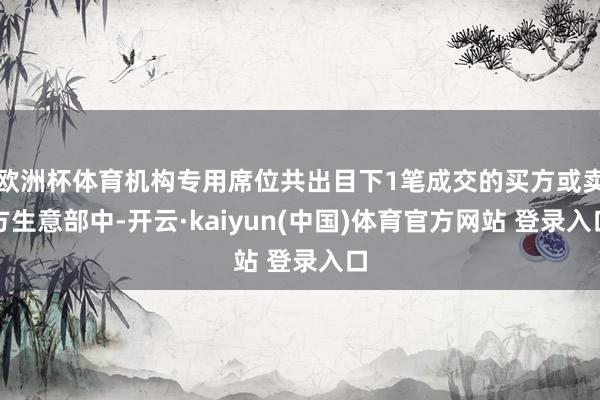 欧洲杯体育机构专用席位共出目下1笔成交的买方或卖方生意部中-开云·kaiyun(中国)体育官方网站 登录入口
