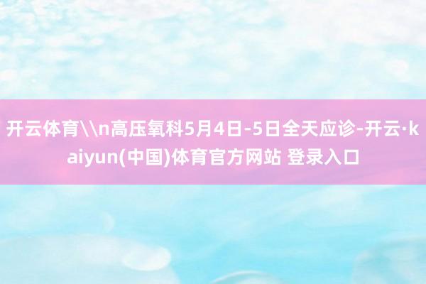 开云体育\n高压氧科5月4日-5日全天应诊-开云·kaiyun(中国)体育官方网站 登录入口