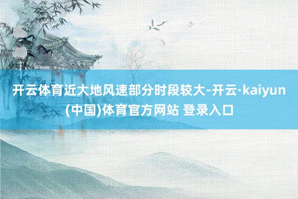 开云体育近大地风速部分时段较大-开云·kaiyun(中国)体育官方网站 登录入口