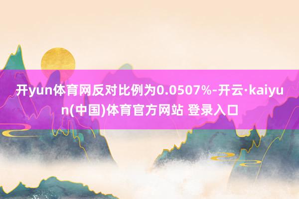 开yun体育网反对比例为0.0507%-开云·kaiyun(中国)体育官方网站 登录入口