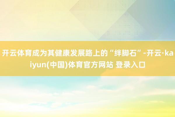 开云体育成为其健康发展路上的“绊脚石”-开云·kaiyun(中国)体育官方网站 登录入口