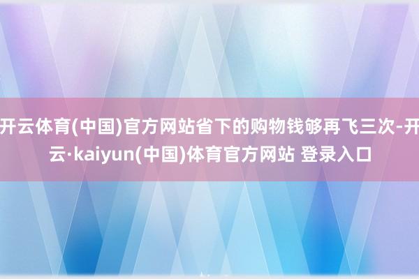 开云体育(中国)官方网站省下的购物钱够再飞三次-开云·kaiyun(中国)体育官方网站 登录入口