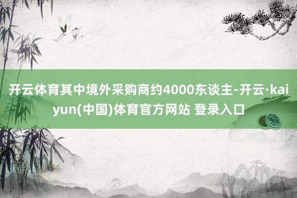 开云体育其中境外采购商约4000东谈主-开云·kaiyun(中国)体育官方网站 登录入口