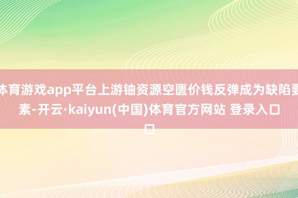 体育游戏app平台上游铀资源空匮价钱反弹成为缺陷要素-开云·kaiyun(中国)体育官方网站 登录入口