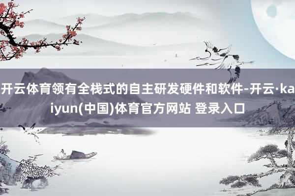 开云体育领有全栈式的自主研发硬件和软件-开云·kaiyun(中国)体育官方网站 登录入口