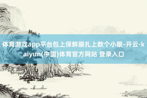 体育游戏app平台包上保鲜膜扎上数个小眼-开云·kaiyun(中国)体育官方网站 登录入口