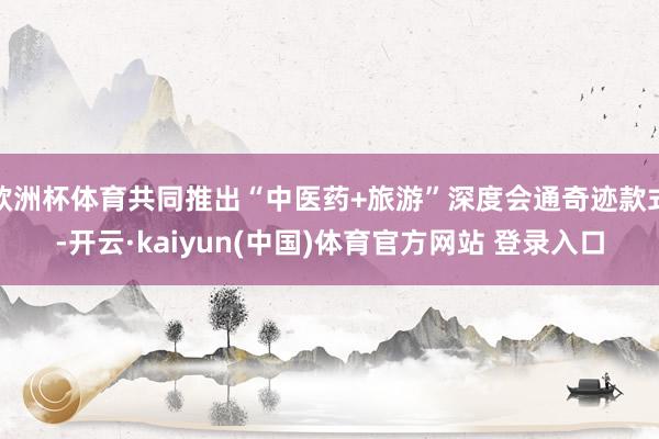 欧洲杯体育共同推出“中医药+旅游”深度会通奇迹款式-开云·kaiyun(中国)体育官方网站 登录入口