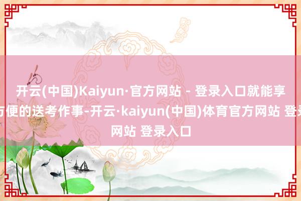 开云(中国)Kaiyun·官方网站 - 登录入口就能享受到方便的送考作事-开云·kaiyun(中国)体育官方网站 登录入口