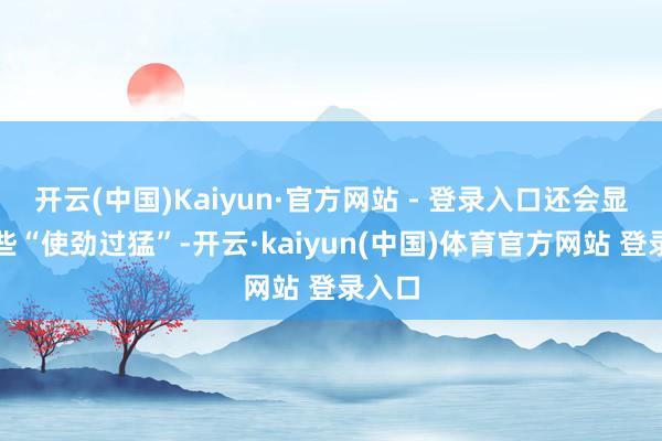 开云(中国)Kaiyun·官方网站 - 登录入口还会显得有些“使劲过猛”-开云·kaiyun(中国)体育官方网站 登录入口