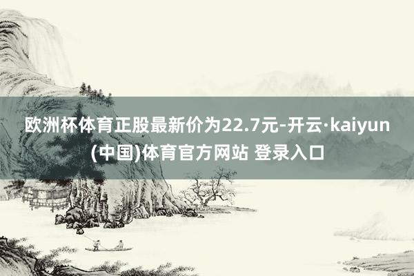 欧洲杯体育正股最新价为22.7元-开云·kaiyun(中国)体育官方网站 登录入口