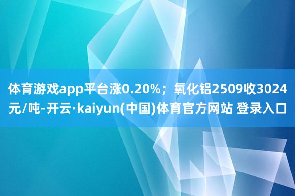 体育游戏app平台涨0.20%；氧化铝2509收3024元/吨-开云·kaiyun(中国)体育官方网站 登录入口