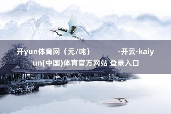 开yun体育网（元/吨）            -开云·kaiyun(中国)体育官方网站 登录入口