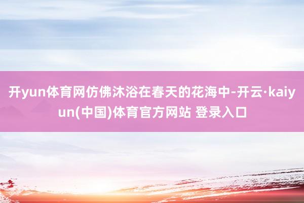 开yun体育网仿佛沐浴在春天的花海中-开云·kaiyun(中国)体育官方网站 登录入口