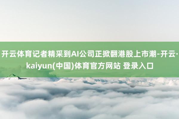 开云体育记者精采到AI公司正掀翻港股上市潮-开云·kaiyun(中国)体育官方网站 登录入口