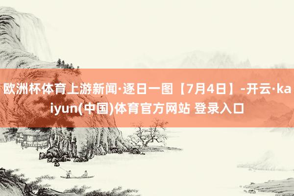 欧洲杯体育上游新闻·逐日一图【7月4日】-开云·kaiyun(中国)体育官方网站 登录入口