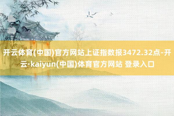 开云体育(中国)官方网站上证指数报3472.32点-开云·kaiyun(中国)体育官方网站 登录入口