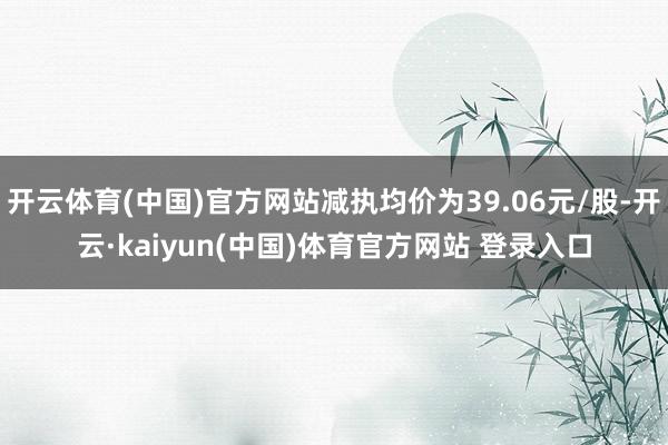 开云体育(中国)官方网站减执均价为39.06元/股-开云·kaiyun(中国)体育官方网站 登录入口