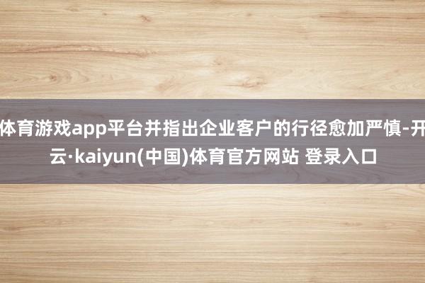 体育游戏app平台并指出企业客户的行径愈加严慎-开云·kaiyun(中国)体育官方网站 登录入口