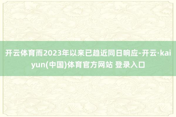 开云体育而2023年以来已趋近同日响应-开云·kaiyun(中国)体育官方网站 登录入口